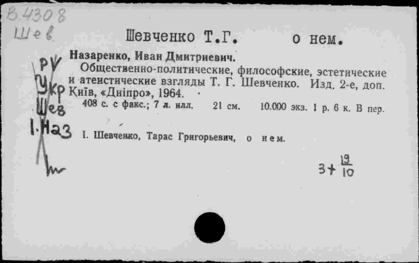 ﻿
Шевченко Т.Г. о нем.
Назаренко, Иван Дмитриевич.
Г V Общественно-политические, философские, эстетические и атеистические взгляды Т. Г. Шевченко. Изд. 2-е, доп.
□КР КиТв, «Дшпро», 1964. •
1,1	408 с. с факс.; 7 л. илл. 21 см. 10.000 экз. 1 р. 6 к. В пер.
I. Шевченко, Тарас Григорьевич, о нем.
3+ ю